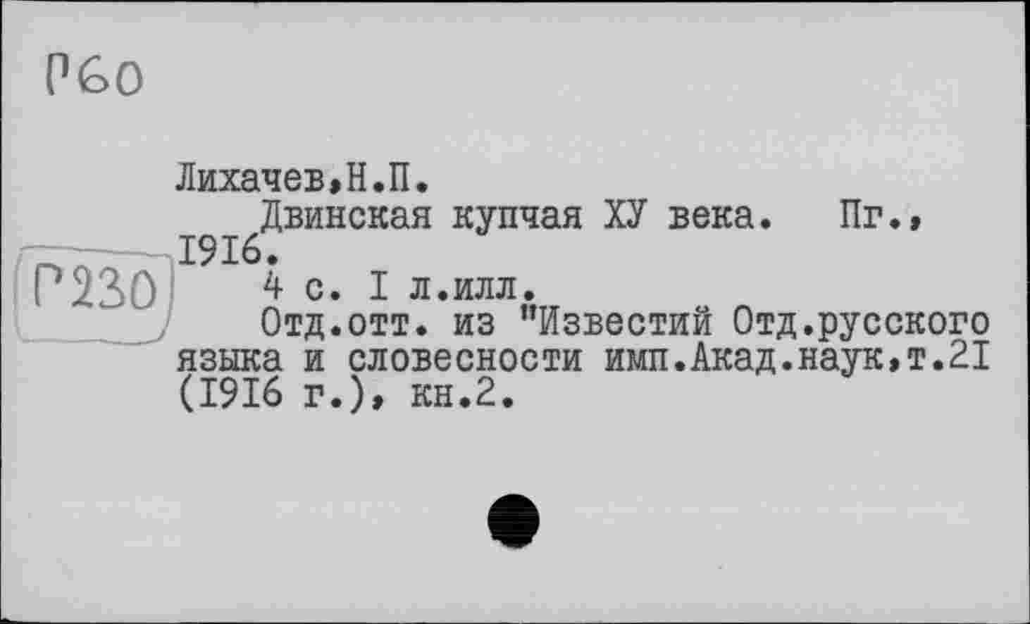 ﻿Рбо
Лихачев,Н.П.
Двинская купчая ХУ века. Пг.» 1916.
4 с. I л.илл.
Отд.отт. из "Известий Отд.русского языка и словесности имп.Акад.наук,т.21 (1916 г.), кн.2.